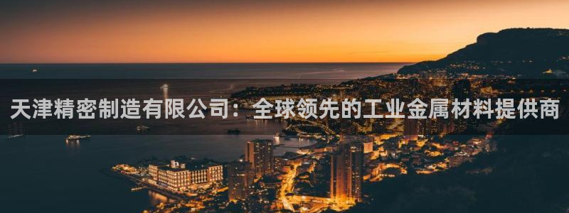 彩神ix官网是哪个公司的：天津精密制造有限公司：全球领先的工业金属材料提供商
