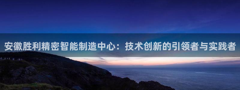 彩神v8平台正规吗安全吗：安徽胜利精密智能制造中心：技术创新的引领者与实践者
